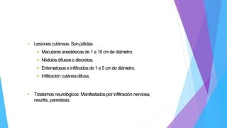 • Lesionescutáneas: Son pálidas
 Macularesanestésicas de 1 a 10 cmde diámetro.
 Nódulos difusos o discretos.
 Eritematosose infiltrados de 1 a 5 cmde diámetro.
 Infiltración cutánea difusa.
• Trastornos neurológicos: Manifestados por infiltración nerviosa,
neuritis, parestesia.
 