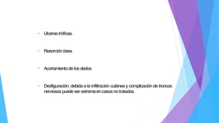 • Ulceras tróficas.
• Resorciónósea.
• Acortamientode los dedos.
• Desfiguración: debida a la infiltración cutánea y complicación de troncos
nerviosos puede ser extremaen casos no tratados.
 
