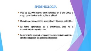 EPIDEMIOLOGIA
Mas de 620.000 nuevos casos referidos en el año 2002, la
mayor partedeellos enIndia, Nepal yBrasil
Durante esemismoperiodo seregistraron 96casosenEE.UU.
La forma lepromatosa de la enfermedad, pero no la
tuberculoide, esmuyinfecciosa
Latransmisiónocurredeunapersonaaotramediantecontacto
directooinhalación deaerosoles infecciosos
 