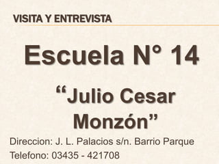 VISITA Y ENTREVISTA 
Escuela N° 14 
“Julio Cesar 
Monzón” 
Direccion: J. L. Palacios s/n. Barrio Parque 
Telefono: 03435 - 421708 
 