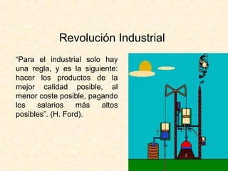 Revolución Industrial
“Para el industrial solo hay
una regla, y es la siguiente:
hacer los productos de la
mejor calidad posible, al
menor coste posible, pagando
los   salarios    más   altos
posibles”. (H. Ford).
 