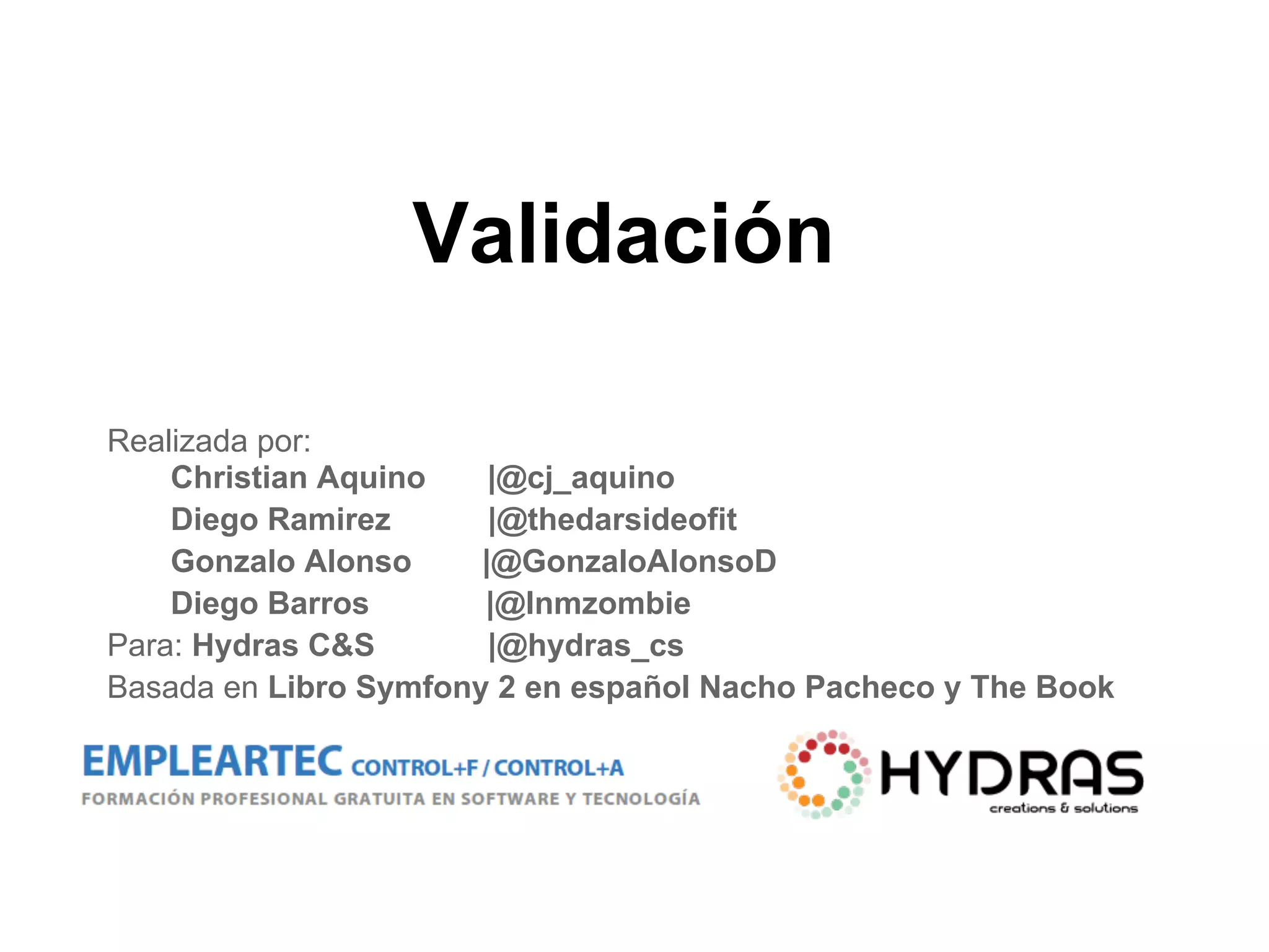Validación
Realizada por:
Christian Aquino |@cj_aquino
Diego Ramirez |@thedarsideofit
Gonzalo Alonso |@GonzaloAlonsoD
Diego Barros |@Inmzombie
Para: Hydras C&S |@hydras_cs
Basada en Libro Symfony 2 en español Nacho Pacheco y The Book
 