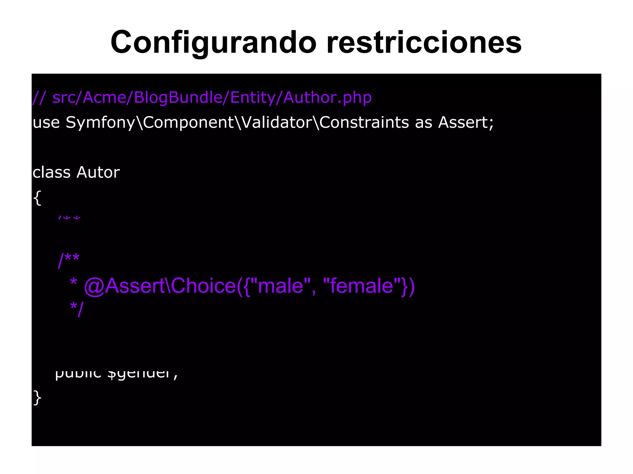 Configurando restricciones
// src/Acme/BlogBundle/Entity/Author.php
use SymfonyComponentValidatorConstraints as Assert;
class Autor
{
/**
* @AssertChoice(
* choices = { "male", "female" },
* message = "Choose a valid gender."
* )
*/
public $gender;
}
/**
* @AssertChoice({"male", "female"})
*/
 