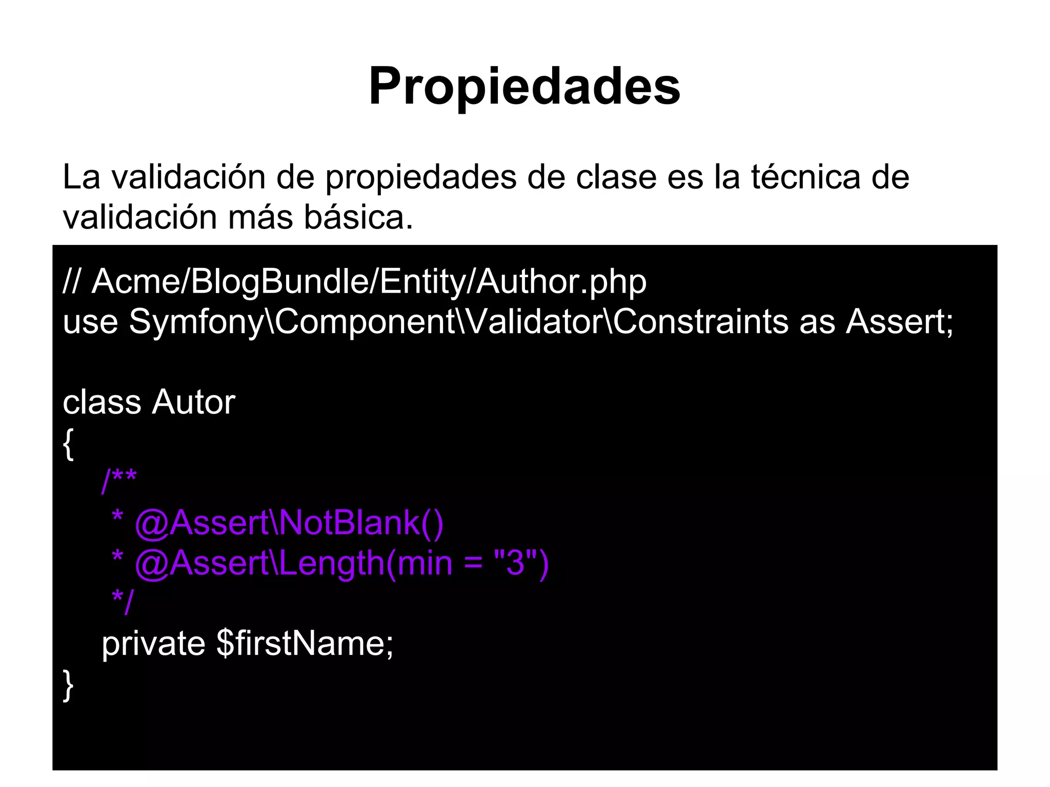 Propiedades
La validación de propiedades de clase es la técnica de
validación más básica.
// Acme/BlogBundle/Entity/Author.php
use SymfonyComponentValidatorConstraints as Assert;
class Autor
{
/**
* @AssertNotBlank()
* @AssertLength(min = "3")
*/
private $firstName;
}
 
