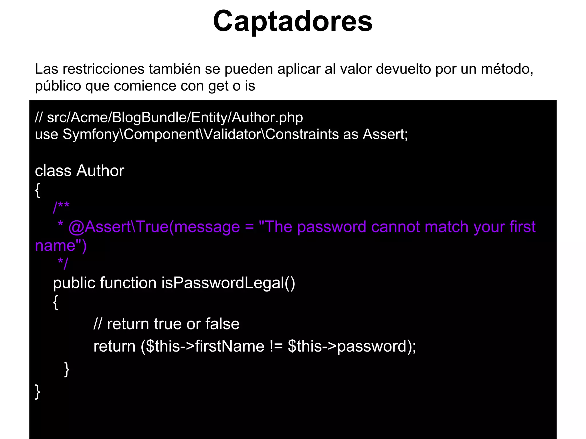 Captadores
Las restricciones también se pueden aplicar al valor devuelto por un método,
público que comience con get o is
// src/Acme/BlogBundle/Entity/Author.php
use SymfonyComponentValidatorConstraints as Assert;
class Author
{
/**
* @AssertTrue(message = "The password cannot match your first
name")
*/
public function isPasswordLegal()
{
// return true or false
return ($this->firstName != $this->password);
}
}
 
