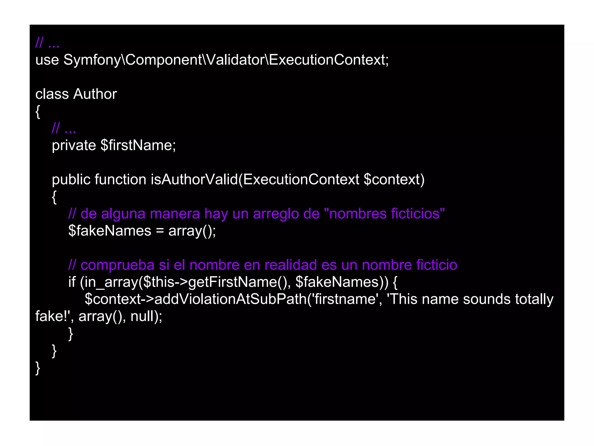 // ...
use SymfonyComponentValidatorExecutionContext;
class Author
{
// ...
private $firstName;
public function isAuthorValid(ExecutionContext $context)
{
// de alguna manera hay un arreglo de "nombres ficticios"
$fakeNames = array();
// comprueba si el nombre en realidad es un nombre ficticio
if (in_array($this->getFirstName(), $fakeNames)) {
$context->addViolationAtSubPath('firstname', 'This name sounds totally
fake!', array(), null);
}
}
}
 
