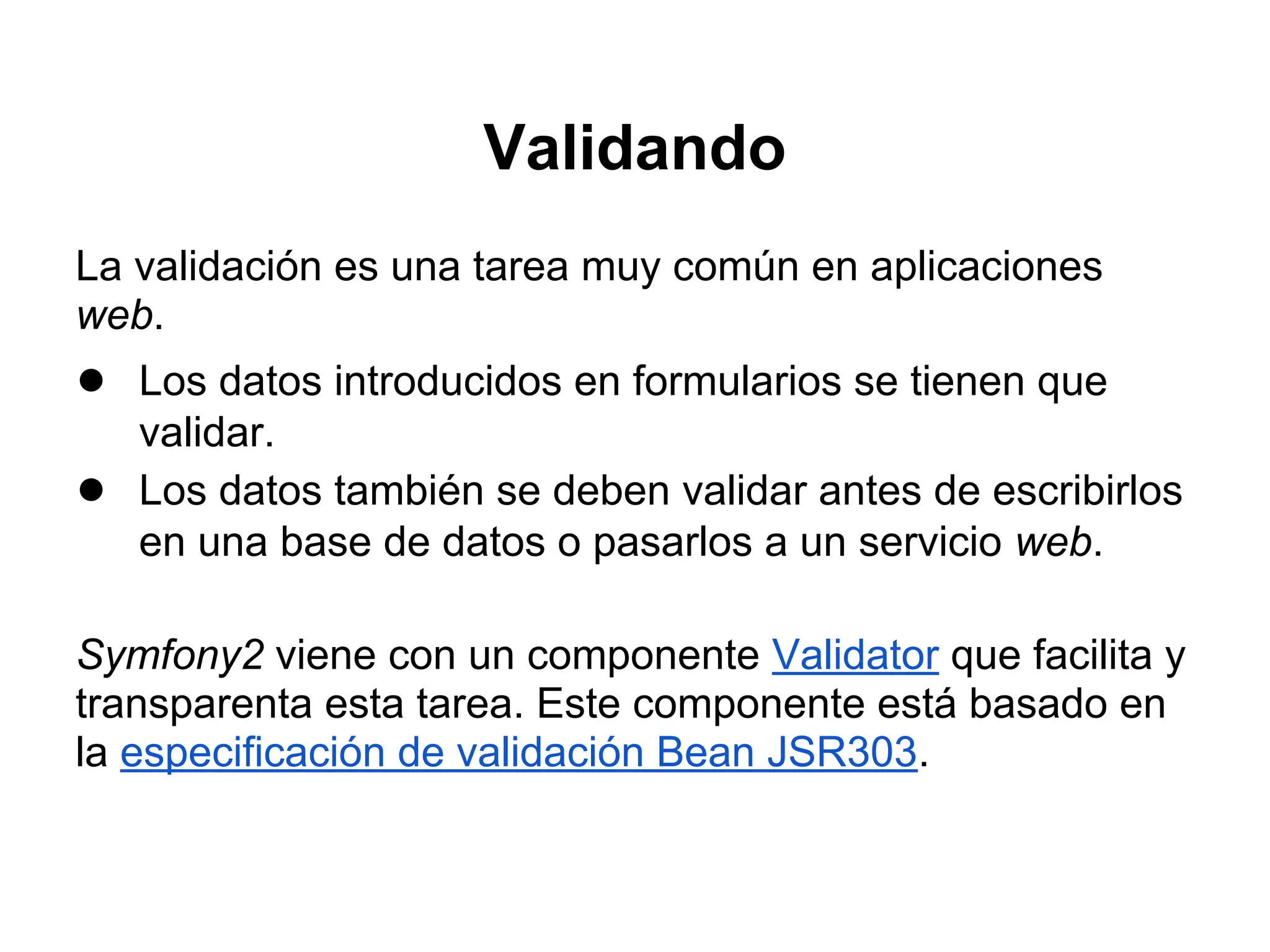 Validando
La validación es una tarea muy común en aplicaciones
web.
● Los datos introducidos en formularios se tienen que
validar.
● Los datos también se deben validar antes de escribirlos
en una base de datos o pasarlos a un servicio web.
Symfony2 viene con un componente Validator que facilita y
transparenta esta tarea. Este componente está basado en
la especificación de validación Bean JSR303.
 