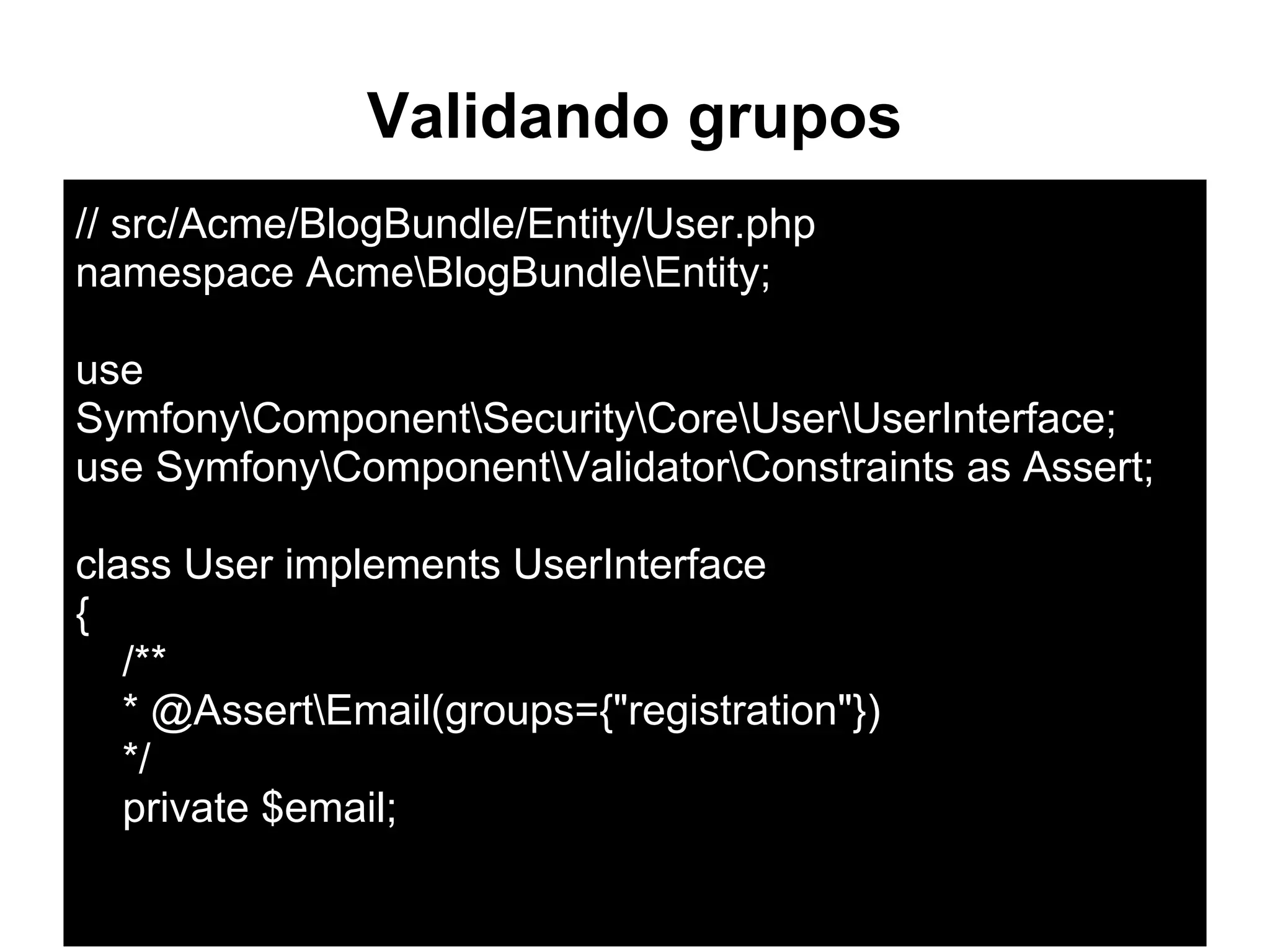 Validando grupos
// src/Acme/BlogBundle/Entity/User.php
namespace AcmeBlogBundleEntity;
use
SymfonyComponentSecurityCoreUserUserInterface;
use SymfonyComponentValidatorConstraints as Assert;
class User implements UserInterface
{
/**
* @AssertEmail(groups={"registration"})
*/
private $email;
 