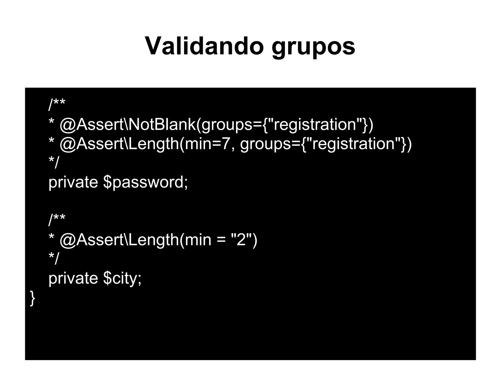 Validando grupos
/**
* @AssertNotBlank(groups={"registration"})
* @AssertLength(min=7, groups={"registration"})
*/
private $password;
/**
* @AssertLength(min = "2")
*/
private $city;
}
 