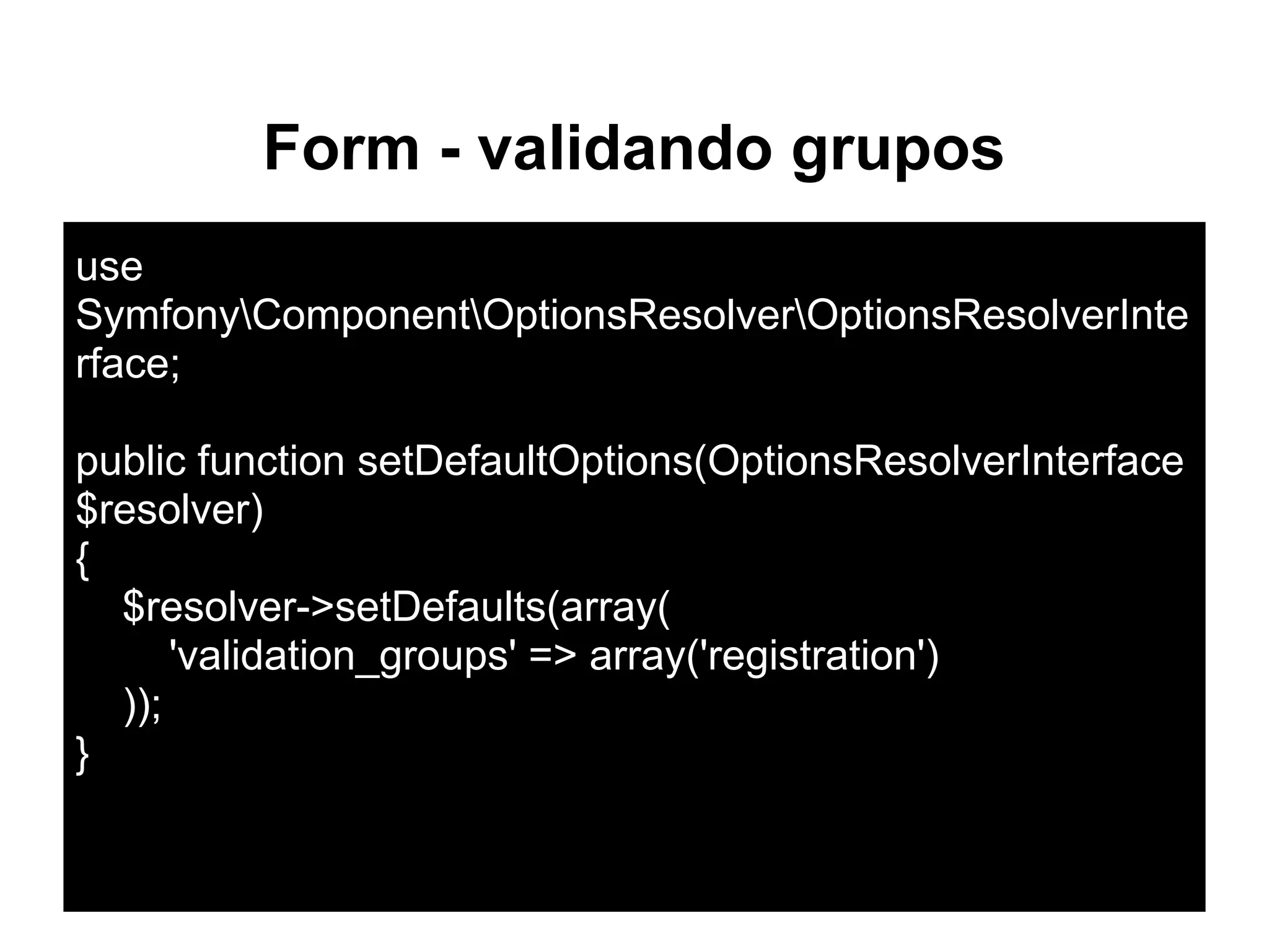Form - validando grupos
use
SymfonyComponentOptionsResolverOptionsResolverInte
rface;
public function setDefaultOptions(OptionsResolverInterface
$resolver)
{
$resolver->setDefaults(array(
'validation_groups' => array('registration')
));
}
 