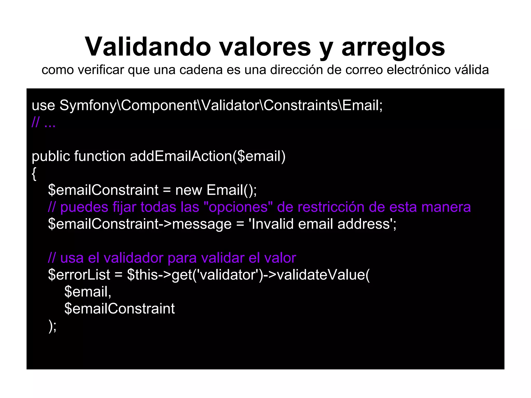 Validando valores y arreglos
como verificar que una cadena es una dirección de correo electrónico válida
use SymfonyComponentValidatorConstraintsEmail;
// ...
public function addEmailAction($email)
{
$emailConstraint = new Email();
// puedes fijar todas las "opciones" de restricción de esta manera
$emailConstraint->message = 'Invalid email address';
// usa el validador para validar el valor
$errorList = $this->get('validator')->validateValue(
$email,
$emailConstraint
);
 