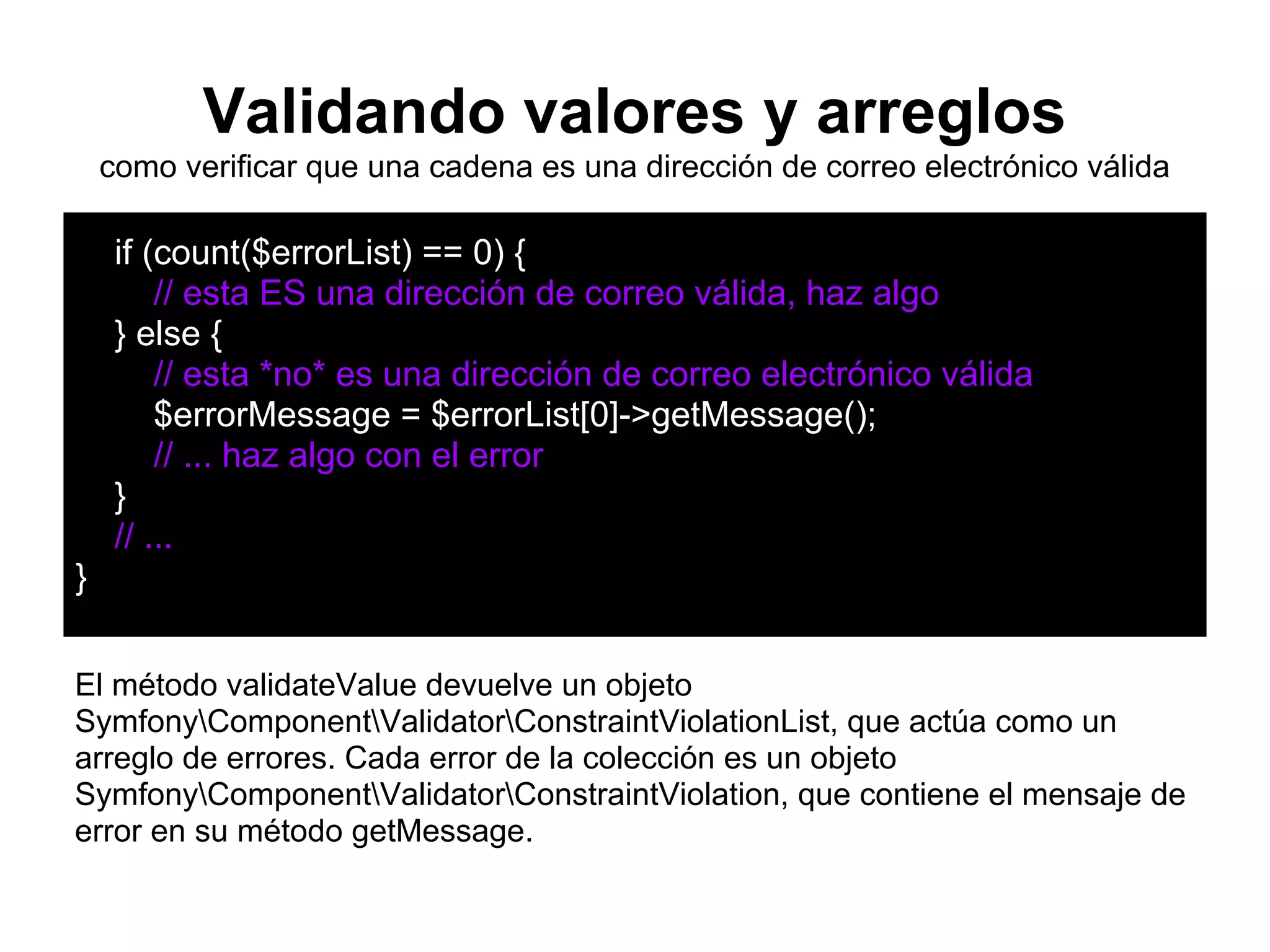 Validando valores y arreglos
como verificar que una cadena es una dirección de correo electrónico válida
if (count($errorList) == 0) {
// esta ES una dirección de correo válida, haz algo
} else {
// esta *no* es una dirección de correo electrónico válida
$errorMessage = $errorList[0]->getMessage();
// ... haz algo con el error
}
// ...
}
El método validateValue devuelve un objeto
SymfonyComponentValidatorConstraintViolationList, que actúa como un
arreglo de errores. Cada error de la colección es un objeto
SymfonyComponentValidatorConstraintViolation, que contiene el mensaje de
error en su método getMessage.
 