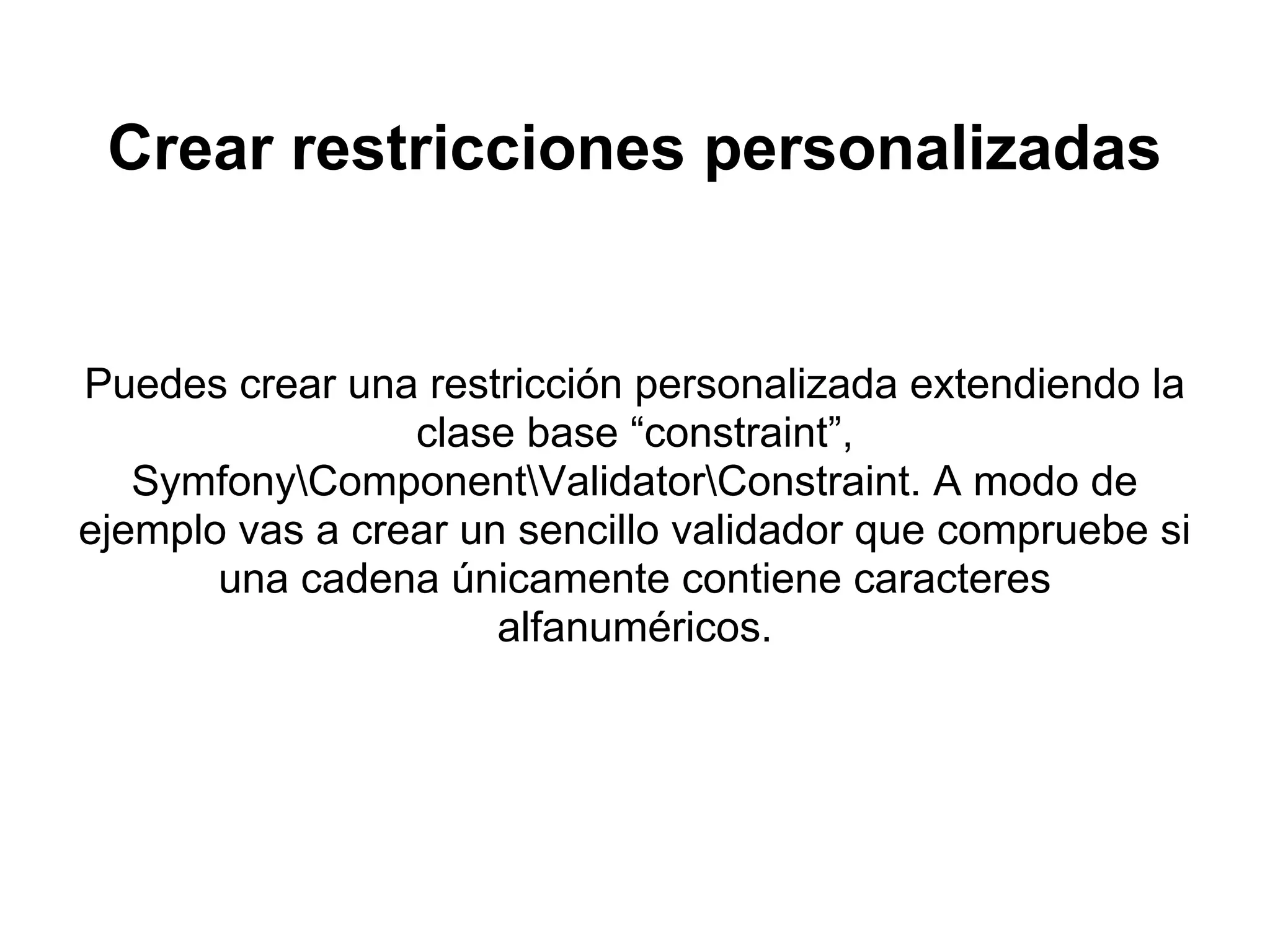 Crear restricciones personalizadas
Puedes crear una restricción personalizada extendiendo la
clase base “constraint”,
SymfonyComponentValidatorConstraint. A modo de
ejemplo vas a crear un sencillo validador que compruebe si
una cadena únicamente contiene caracteres
alfanuméricos.
 