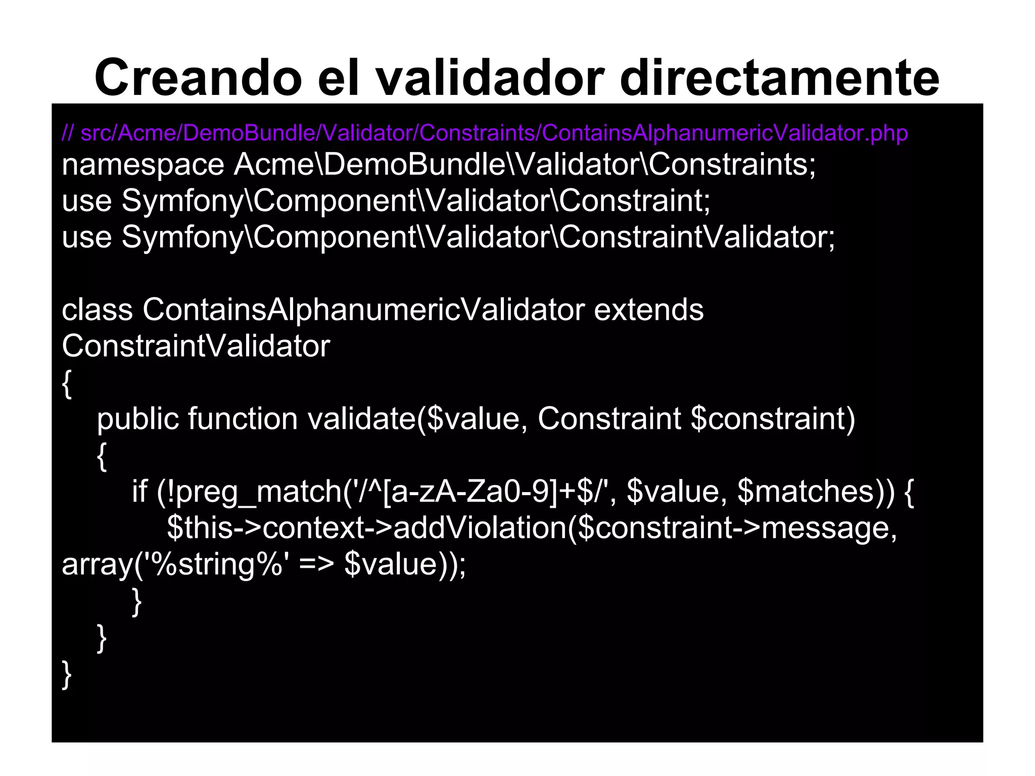 Creando el validador directamente
// src/Acme/DemoBundle/Validator/Constraints/ContainsAlphanumericValidator.php
namespace AcmeDemoBundleValidatorConstraints;
use SymfonyComponentValidatorConstraint;
use SymfonyComponentValidatorConstraintValidator;
class ContainsAlphanumericValidator extends
ConstraintValidator
{
public function validate($value, Constraint $constraint)
{
if (!preg_match('/^[a-zA-Za0-9]+$/', $value, $matches)) {
$this->context->addViolation($constraint->message,
array('%string%' => $value));
}
}
}
 
