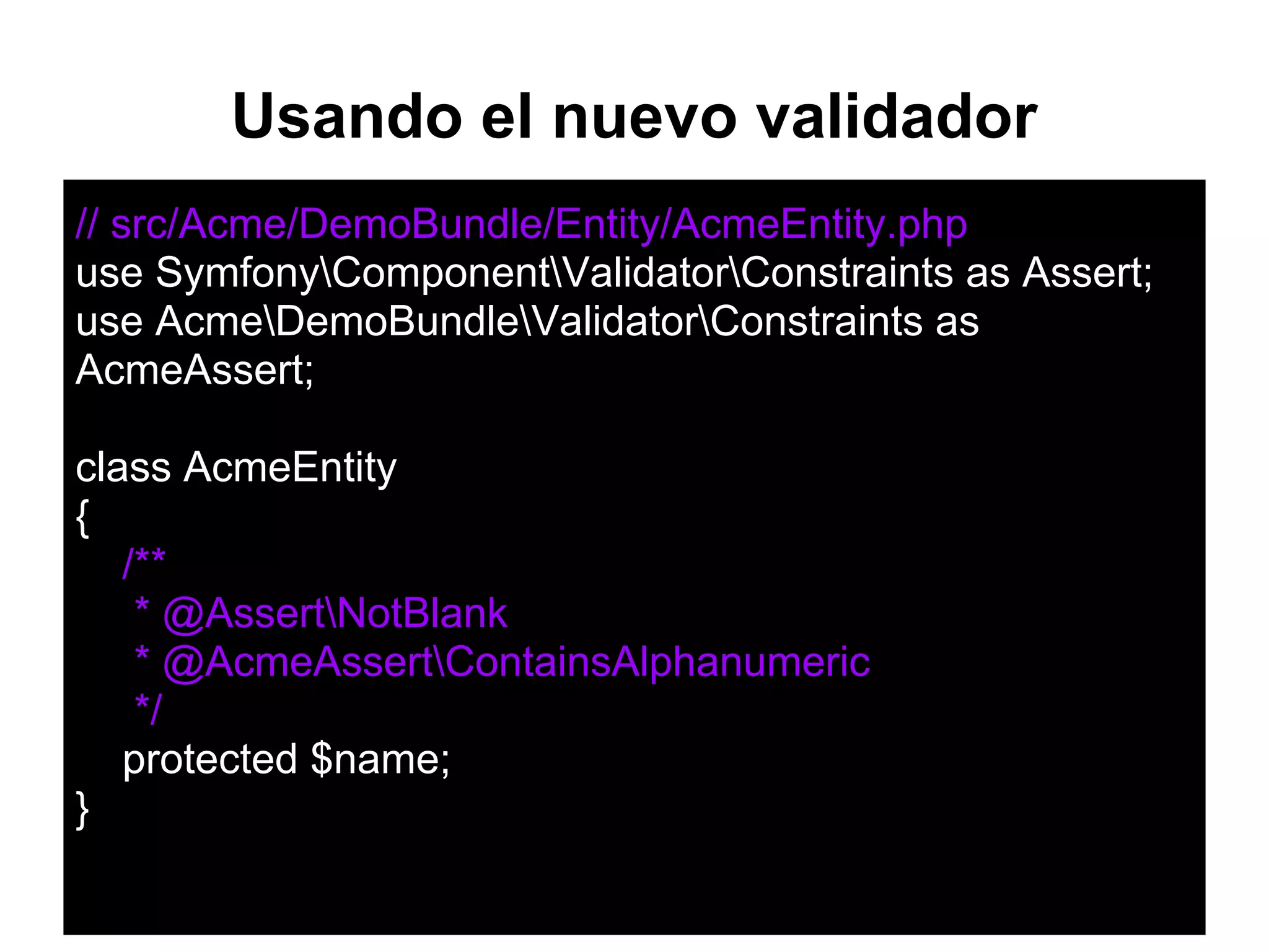 // src/Acme/DemoBundle/Entity/AcmeEntity.php
use SymfonyComponentValidatorConstraints as Assert;
use AcmeDemoBundleValidatorConstraints as
AcmeAssert;
class AcmeEntity
{
/**
* @AssertNotBlank
* @AcmeAssertContainsAlphanumeric
*/
protected $name;
}
Usando el nuevo validador
 