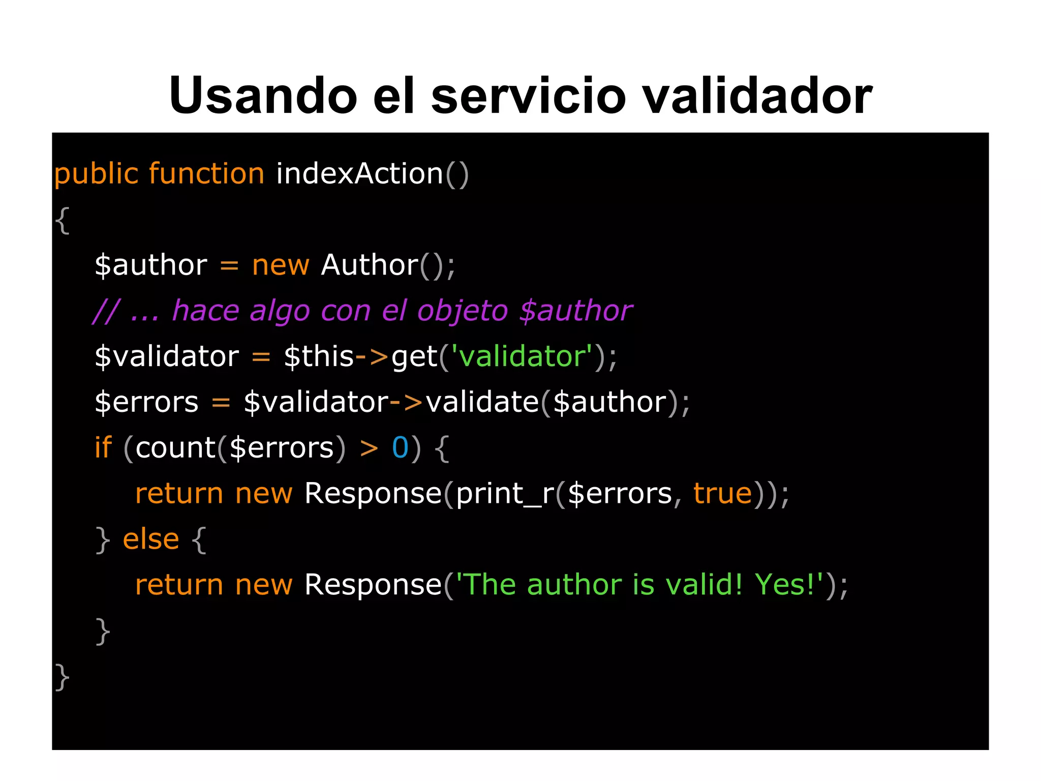 Usando el servicio validador
public function indexAction()
{
$author = new Author();
// ... hace algo con el objeto $author
$validator = $this->get('validator');
$errors = $validator->validate($author);
if (count($errors) > 0) {
return new Response(print_r($errors, true));
} else {
return new Response('The author is valid! Yes!');
}
}
 