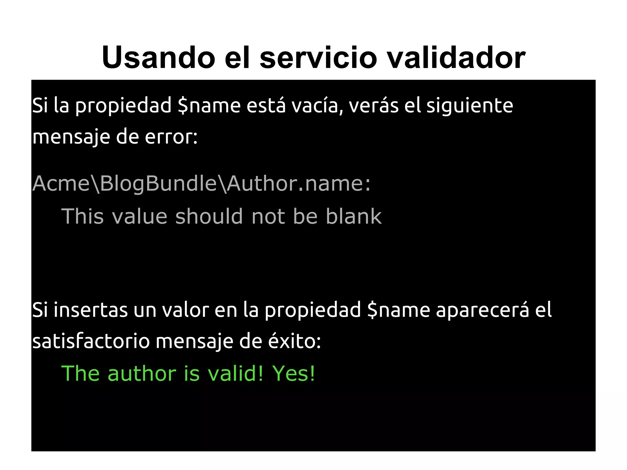 Usando el servicio validador
Si la propiedad $name está vacía, verás el siguiente
mensaje de error:
AcmeBlogBundleAuthor.name:
This value should not be blank
Si insertas un valor en la propiedad $name aparecerá el
satisfactorio mensaje de éxito:
The author is valid! Yes!
 