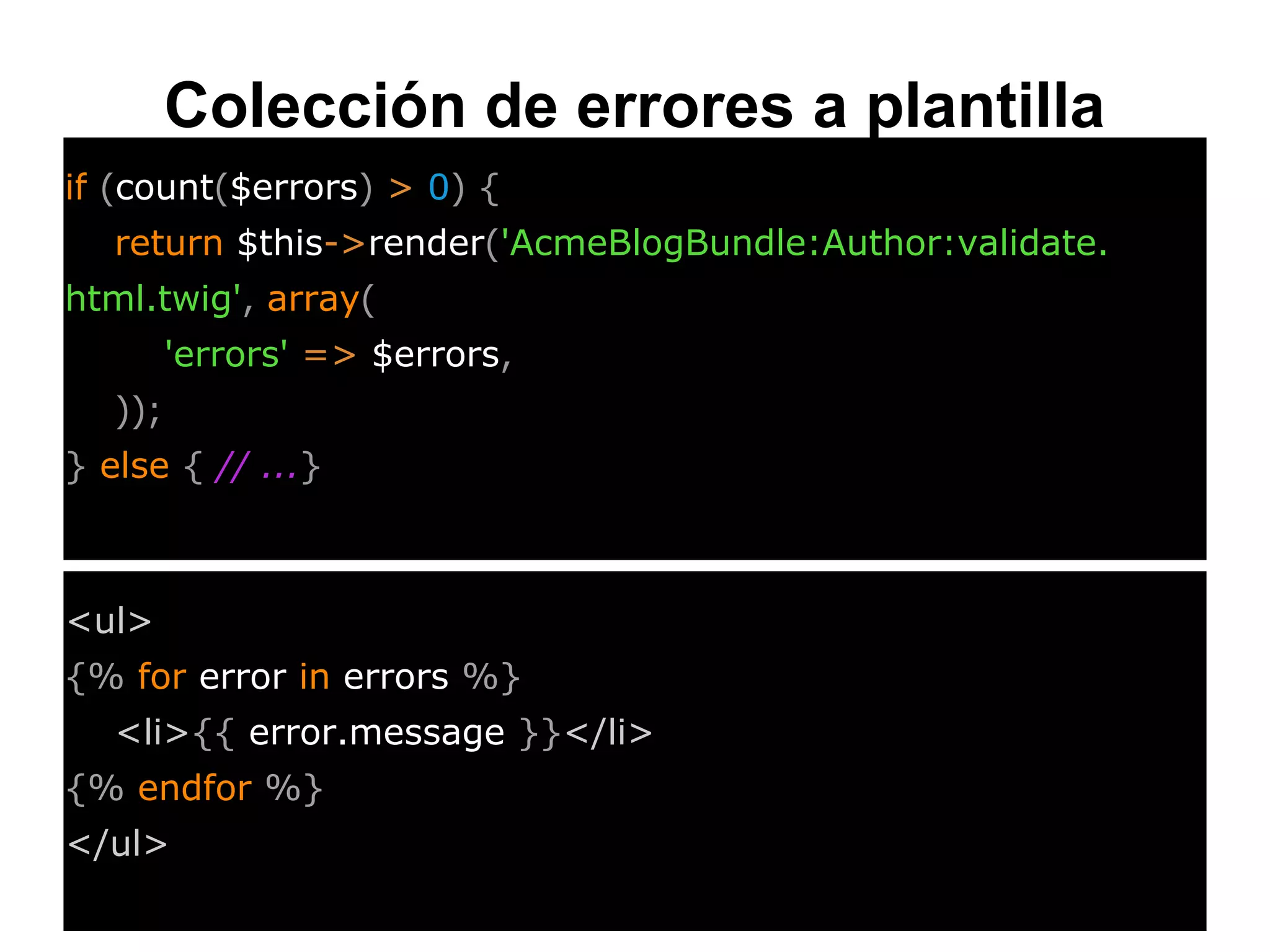 Colección de errores a plantilla
if (count($errors) > 0) {
return $this->render('AcmeBlogBundle:Author:validate.
html.twig', array(
'errors' => $errors,
));
} else { // ...}
<ul>
{% for error in errors %}
<li>{{ error.message }}</li>
{% endfor %}
</ul>
 