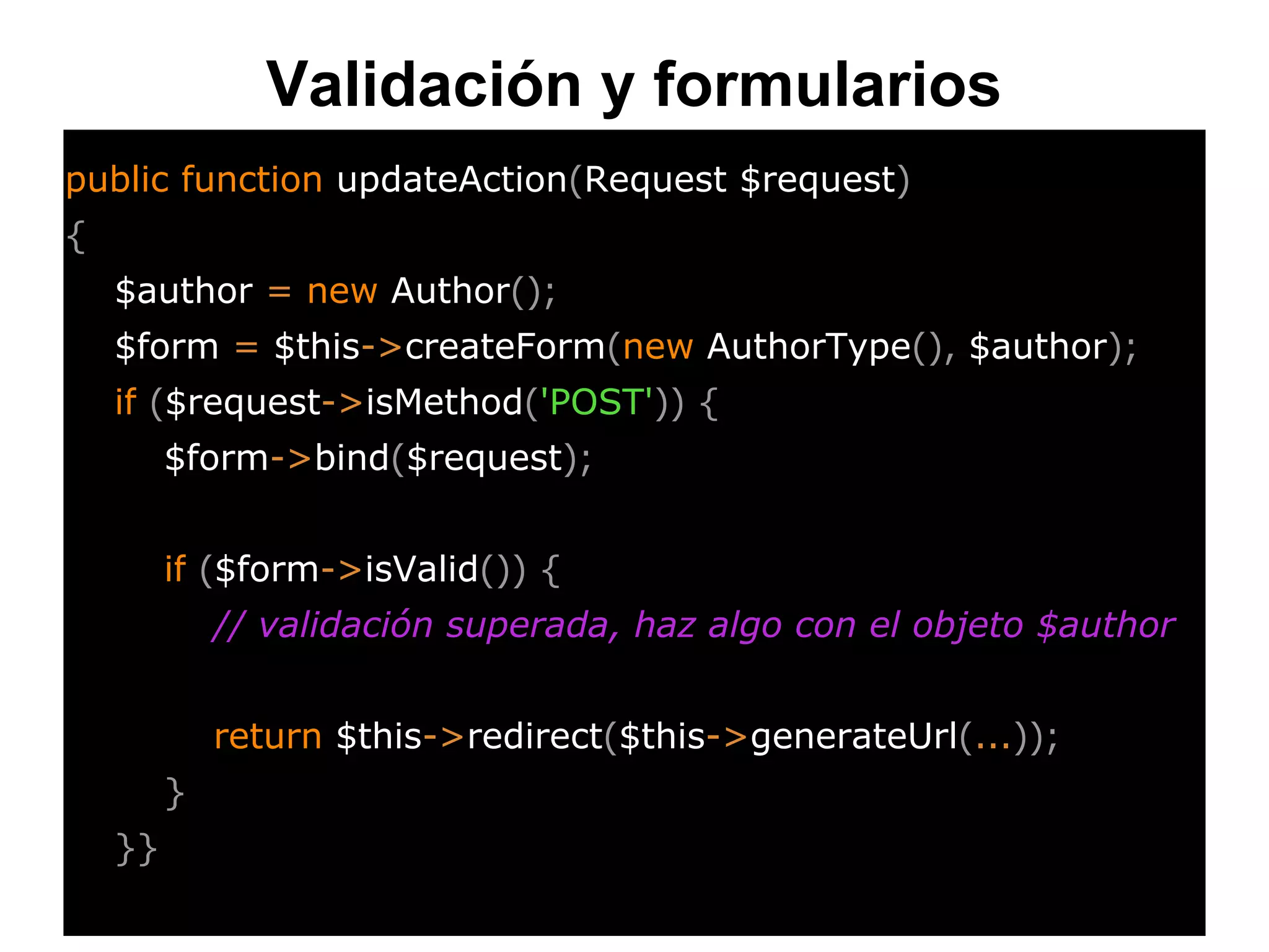 Validación y formularios
public function updateAction(Request $request)
{
$author = new Author();
$form = $this->createForm(new AuthorType(), $author);
if ($request->isMethod('POST')) {
$form->bind($request);
if ($form->isValid()) {
// validación superada, haz algo con el objeto $author
return $this->redirect($this->generateUrl(...));
}
}}
 