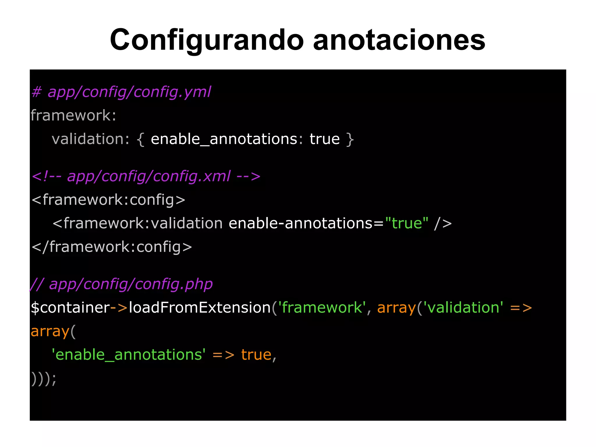 Configurando anotaciones
# app/config/config.yml
framework:
validation: { enable_annotations: true }
<!-- app/config/config.xml -->
<framework:config>
<framework:validation enable-annotations="true" />
</framework:config>
// app/config/config.php
$container->loadFromExtension('framework', array('validation' =>
array(
'enable_annotations' => true,
)));
 