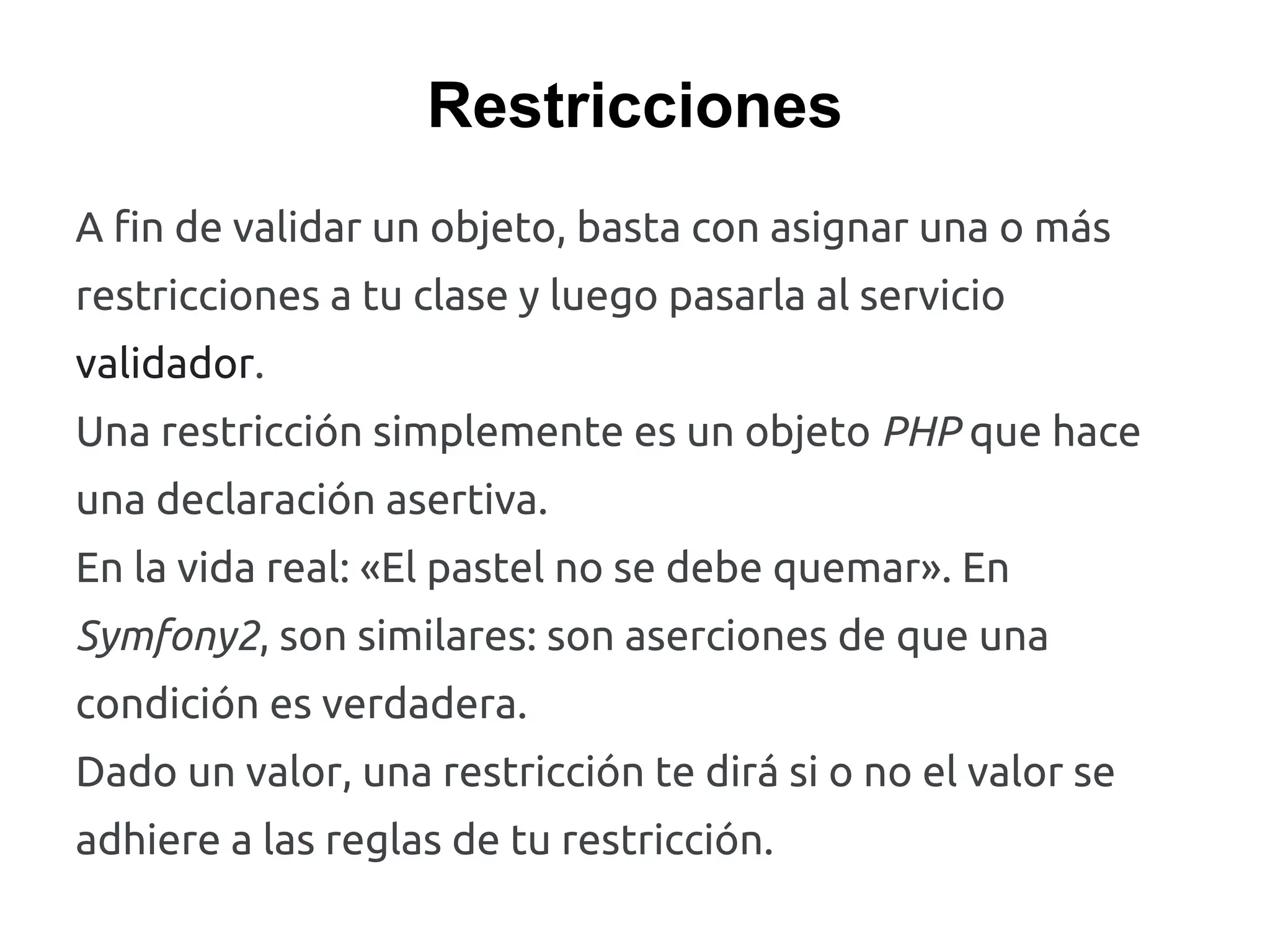 Restricciones
A fin de validar un objeto, basta con asignar una o más
restricciones a tu clase y luego pasarla al servicio
validador.
Una restricción simplemente es un objeto PHP que hace
una declaración asertiva.
En la vida real: «El pastel no se debe quemar». En
Symfony2, son similares: son aserciones de que una
condición es verdadera.
Dado un valor, una restricción te dirá si o no el valor se
adhiere a las reglas de tu restricción.
 