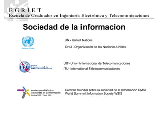 Sociedad de la informaci o n UIT- Union Internacional de Telecomunicaciones ITU- International Telecocmmunicationes UN - United Nations Cumbre Mundial sobre la sociedad de la Información CMSI World Summnit Information Society WSIS ONU –Organización de las Naciones Unidas 