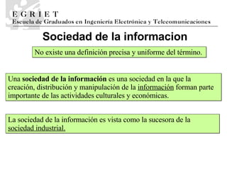 Sociedad de la informaci o n No existe una definición precisa y uniforme del término.  Una  sociedad de la información  es una sociedad en la que la creación, distribución y manipulación de la  información  forman parte importante de las actividades culturales y económicas. La sociedad de la información es vista como la sucesora de la  sociedad industrial. 