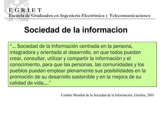 Sociedad de la informaci o n “ ...  Sociedad de la Información centrada en la persona, integradora   y orientada al desarrollo, en que todos puedan crear, consultar, utilizar y compartir   la información y el conocimiento, para que las personas, las comunidades y los   pueblos puedan emplear plenamente sus posibilidades en la promoción de su desarrollo   sostenible y en la mejora de su calidad de vida, ...” Cumbre Mundial de la Sociedad de la Información, Ginebra, 2003 
