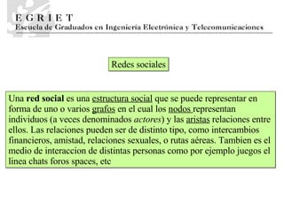 Redes sociales Una  red social  es una  estructura social  que se puede representar en forma de uno o varios  grafos  en el cual los  nodos  representan individuos (a veces denominados  actores ) y las  aristas  relaciones entre ellos. Las relaciones pueden ser de distinto tipo, como intercambios financieros, amistad, relaciones sexuales, o rutas aéreas. Tambien es el medio de interaccion de distintas personas como por ejemplo juegos el linea chats foros spaces, etc 