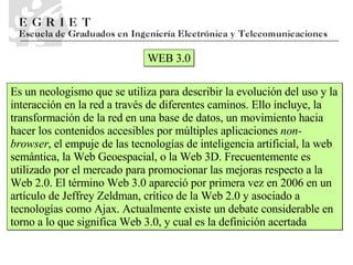 WEB 3.0 Es un neologismo que se utiliza para describir la evolución del uso y la interacción en la red a través de diferentes caminos. Ello incluye, la transformación de la red en una base de datos, un movimiento hacia hacer los contenidos accesibles por múltiples aplicaciones  non-browser , el empuje de las tecnologías de inteligencia artificial, la web semántica, la Web Geoespacial, o la Web 3D. Frecuentemente es utilizado por el mercado para promocionar las mejoras respecto a la Web 2.0. El término Web 3.0 apareció por primera vez en 2006 en un artículo de Jeffrey Zeldman, crítico de la Web 2.0 y asociado a tecnologías como Ajax. Actualmente existe un debate considerable en torno a lo que significa Web 3.0, y cual es la definición acertada  