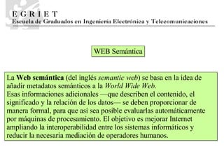 WEB Semántica La  Web semántica  (del inglés  semantic web ) se basa en la idea de añadir metadatos semánticos a la  World Wide Web.   Esas informaciones adicionales —que describen el contenido, el significado y la relación de los datos— se deben proporcionar de manera formal, para que así sea posible evaluarlas automáticamente por máquinas de procesamiento. El objetivo es mejorar Internet ampliando la interoperabilidad entre los sistemas informáticos y reducir la necesaria mediación de operadores humanos.  