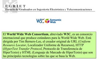 El  World Wide Web Consortium , abreviado  W3C , es un consorcio internacional que produce estándares para la World Wide Web. Está dirigida por Tim Berners-Lee, el creador original de URL ( Uniform Resource Locator , Localizador Uniforme de Recursos), HTTP ( HyperText Transfer Protocol , Protocolo de Transferencia de HiperTexto) y HTML (Lenguaje de Marcado de HiperTexto) que son las principales tecnologías sobre las que se basa la Web. 