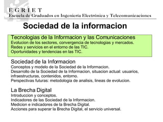La Brecha Digital Introducci o n y conceptos.  Indicadores de las Sociedad de la Informaci o n.  Medici o n e   indicadores de la Brecha Digital.  Acciones para superar la Brecha Digital, el servicio universal. Te cnolog i as de la Informaci o n y las Comunicaciones Ev oluci o n de los sectores, convergencia de tecnolog i as y mercados.  Redes y servicios en el entorno de las TIC.  Oportunidades y tendencias en las TIC. Sociedad de la Informaci o n Conceptos y modelo de la Sociedad de la Informaci o n.  Desarrollo de la Sociedad de la Informaci o n, situaci o n actual: usuarios, infraestructuras, contenidos, entorno.  Perspectivas futuras: metodolog i a de an a lisis, l i neas de evoluci o n . Sociedad de la informaci o n 
