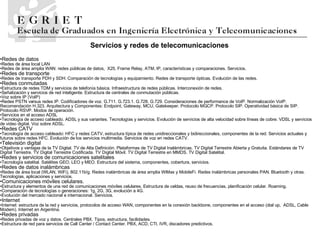 Redes de datos Redes de área local LAN Redes de área amplia WAN: redes públicas de datos,  X25, Frame Relay, ATM, IP, características y comparaciones. Servicios. Redes de transporte Redes de transporte PDH y SDH. Comparación de tecnologías y equipamiento. Redes de transporte ópticas. Evolución de las redes. Redes conmutadas Estructura de redes TDM y servicios de telefonía básica. Infraestructura de redes públicas. Interconexión de redes. Señalización y servicios de red inteligente. Estructura de centrales de conmutación públicas. Voz sobre IP (VoIP) Redes PSTN versus redes IP. Codificadores de voz. G.711. G.723.1. G.728. G.729. Consideraciones de performance de VoIP. Normalización VoIP. Recomendación H.323. Arquitectura y Componentes: Endpoint, Gateway, MCU, Gatekeeper.  Protocolo MGCP. Protocolo SIP. Operatividad básica de SIP. Protocolo RSVP.  Modos de operación. Servicios en el acceso ADSL Tecnología de acceso cableado. ADSL y sus variantes. Tecnologías y servicios. Evolución de servicios de alta velocidad sobre líneas de cobre. VDSL y servicios de video digital. Voz sobre ADSL. Redes CATV Tecnología de acceso cableado: HFC y redes CATV, estructura típica de redes unidireccionales y bidireccionales, componentes de la red. Servicios   actuales y futuros sobre redes HFC. Evolución de los servicios multimedia. Servicios de voz en redes CATV. Televisión digital Objetivos y ventajas de la TV Digital. TV de Alta Definición. Plataformas de TV Digital Inalámbricas. TV Digital Terrestre Abierta y Gratuita. Estándares de TV Digital Terrestre. TV Digital Terrestre Codificada. TV Digital Móvil. TV Digital Terrestre en MMDS. TV Digital Satelital. Redes y servicios de comunicaciones satelitales Tecnología satelital. Satélites GEO, LEO y MEO. Estructura del sistema, componentes, cobertura, servicios. Redes de datos inalámbricas Redes de área local (WLAN, WiFi), 802.11b/g. Redes inalámbricas de área amplia WiMax y MobileFi. Redes inalámbricas personales PAN. Bluetooth y otras. Tecnologías, aplicaciones y servicios. Comunicaciones móviles celulares. Estructura y elementos de una red de comunicaciones móviles celulares. Estructura de celdas, reuso de frecuencias, planificación celular. Roaming. Comparación de tecnologías o generaciones: 1g, 2G, 3G, evolución a 4G. Evolución del mercado nacional e internacional. Servicios. Internet Internet: estructura de la red y servicios, protocolos de acceso WAN, componentes en la conexión backbone, componentes en el acceso (dial up,  ADSL, Cable Modem). Internet en Argentina. Redes privadas Redes privadas de voz y datos. Centrales PBX. Tipos, estructura, facilidades. Estructura de red para servicios de Call Center / Contact Center. PBX, ACD, CTI, IVR, discadores predictivos. Servicios y redes de telecomunicaciones 