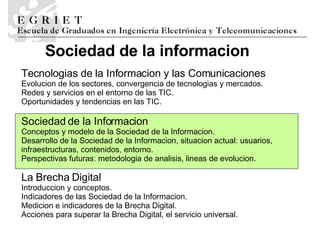 La Brecha Digital Introducci o n y conceptos.  Indicadores de las Sociedad de la Informaci o n.  Medici o n e   indicadores de la Brecha Digital.  Acciones para superar la Brecha Digital, el servicio universal. Te cnolog i as de la Informaci o n y las Comunicaciones Ev oluci o n de los sectores, convergencia de tecnolog i as y mercados.  Redes y servicios en el entorno de las TIC.  Oportunidades y tendencias en las TIC. Sociedad de la Informaci o n Conceptos y modelo de la Sociedad de la Informaci o n.  Desarrollo de la Sociedad de la Informaci o n, situaci o n actual: usuarios, infraestructuras, contenidos, entorno.  Perspectivas futuras: metodolog i a de an a lisis, l i neas de evoluci o n . Sociedad de la informaci o n 