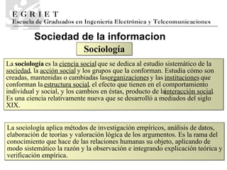 Sociedad de la informaci o n La  sociología  es la  ciencia social  que se dedica al estudio sistemático de la  sociedad , la  acción social  y los grupos que la conforman. Estudia cómo son creadas, mantenidas o cambiadas las  organizaciones  y las  instituciones  que conforman la  estructura social , el efecto que tienen en el comportamiento individual y social, y los cambios en éstas, producto de la  interacción social . Es una ciencia relativamente nueva que se desarrolló a mediados del siglo XIX. Soci ología La sociología aplica métodos de investigación empíricos, análisis de datos, elaboración de teorías y valoración lógica de los argumentos. Es la rama del conocimiento que hace de las relaciones humanas su objeto, aplicando de modo sistemático la razón y la observación e integrando explicación teórica y verificación empírica. 