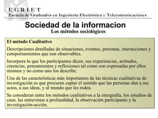 Sociedad de la informaci o n Los métodos sociológicos El método Cualitativo D escripciones detalladas de situaciones, eventos, personas, interacciones y comportamientos que son observables.  Incorpora lo que los participantes dicen, sus experiencias, actitudes, creencias, pensamientos y reflexiones tal como son expresadas por ellos mismos y no como uno los describe.  Una de las características más importantes de las técnicas cualitativas de investigación es que procuran captar el sentido que las personas dan a sus actos, a sus ideas, y al mundo que les rodea. Se  consideran entre los métodos cualitativos a la etnografía, los estudios de caso, las entrevistas a profundidad, la observación participante y la investigación-acción.  