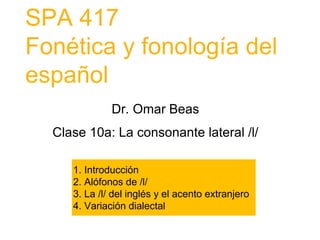 SPA 417
Fonética y fonología del
español
1. Introducción
2. Alófonos de /l/
3. La /l/ del inglés y el acento extranjero
4. Variación dialectal
Dr. Omar Beas
Clase 10a: La consonante lateral /l/
 