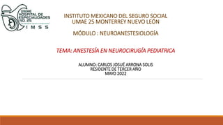 INSTITUTO MEXICANO DEL SEGURO SOCIAL
UMAE 25 MONTERREY NUEVO LEÓN
MÓDULO : NEUROANESTESIOLOGÍA
TEMA: ANESTESÍA EN NEUROCIRUGÍA PEDIATRICA
ALUMNO: CARLOS JOSUÉ ARRONA SOLIS
RESIDENTE DE TERCER AÑO
MAYO 2022
 