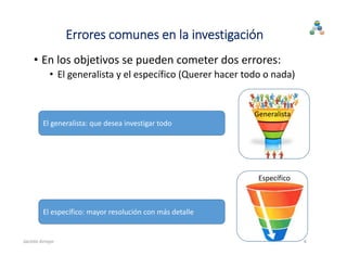 Errores comunes en la investigación
• En los objetivos se pueden cometer dos errores:
• El generalista y el específico (Querer hacer todo o nada)
Generalista
Específico
4
El generalista: que desea investigar todo
El específico: mayor resolución con más detalle
Jacinto Arroyo
 