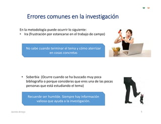 Errores comunes en la investigación
5
En la metodología puede ocurrir lo siguiente:
• Ira (frustración por estancarse en el trabajo de campo)
No sabe cuando terminar el tema y cómo aterrizar 
en cosas concretas
• Soberbia  (Ocurre cuando se ha buscado muy poca 
bibliografía o porque consideras que eres una de las pocas 
personas que está estudiando el tema)
Recuerde ser humilde. Siempre hay información 
valiosa que ayuda a la investigación.
Jacinto Arroyo
 