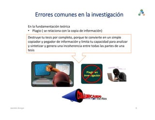 En la fundamentación teórica
• Plagio ( se relaciona con la copia de información)
Destruye tu tesis por completo, porque te convierte en un simple 
copiador y pegador de información y limita tu capacidad para analizar 
y sintetizar y genera una incoherencia entre todas las partes de una 
tesis
6
Errores comunes en la investigación
Jacinto Arroyo
 