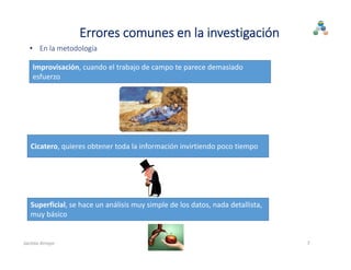• En la metodología
Improvisación, cuando el trabajo de campo te parece demasiado 
esfuerzo
Cicatero, quieres obtener toda la información invirtiendo poco tiempo
Superficial, se hace un análisis muy simple de los datos, nada detallista, 
muy básico
7
Errores comunes en la investigación
Jacinto Arroyo
 