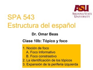 SPA 543
Estructura del español
Dr. Omar Beas
Clase 10b: Tópico y foco
1. Noción de foco
A. Foco Informativo
B. Foco constrastivo
2. La identificación de los tópicos
3. Expansión de la periferia izquierda
 