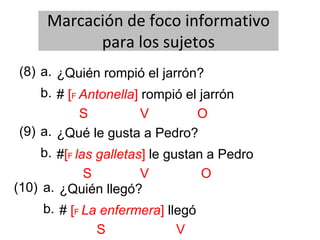 Marcación de foco informativo
para los sujetos
(8) ¿Quién rompió el jarrón?
b.
a.
# [F Antonella] rompió el jarrón
S V O
(9) ¿Qué le gusta a Pedro?
b.
a.
#[F las galletas] le gustan a Pedro
S V O
(10) ¿Quién llegó?
b.
a.
# [F La enfermera] llegó
S V
 