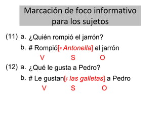 Marcación de foco informativo
para los sujetos
(11) ¿Quién rompió el jarrón?
b.
a.
# Rompió[F Antonella] el jarrón
V S O
(12) ¿Qué le gusta a Pedro?
b.
a.
# Le gustan[F las galletas] a Pedro
V S O
 