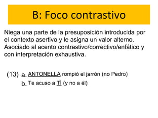 B: Foco contrastivo
Niega una parte de la presuposición introducida por
el contexto asertivo y le asigna un valor alterno.
Asociado al acento contrastivo/correctivo/enfático y
con interpretación exhaustiva.
(13) a.
b.
ANTONELLA rompió el jarrón (no Pedro)
Te acuso a TÍ (y no a él)
 