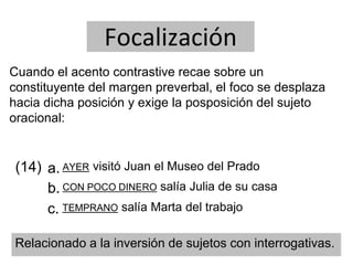 Focalización
Cuando el acento contrastive recae sobre un
constituyente del margen preverbal, el foco se desplaza
hacia dicha posición y exige la posposición del sujeto
oracional:
(14) a.
b.
AYER visitó Juan el Museo del Prado
CON POCO DINERO salía Julia de su casa
TEMPRANO salía Marta del trabajoc.
Relacionado a la inversión de sujetos con interrogativas.
 