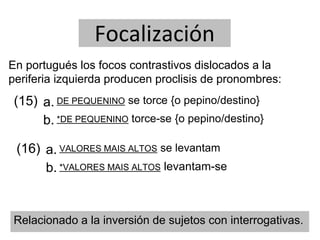 Focalización
En portugués los focos contrastivos dislocados a la
periferia izquierda producen proclisis de pronombres:
(15) a.
b.
DE PEQUENINO se torce {o pepino/destino}
*DE PEQUENINO torce-se {o pepino/destino}
Relacionado a la inversión de sujetos con interrogativas.
(16) a.
b.
VALORES MAIS ALTOS se levantam
*VALORES MAIS ALTOS levantam-se
 