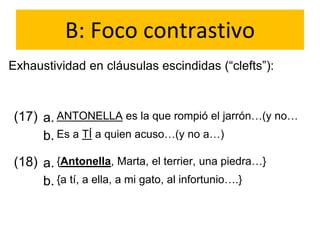 B: Foco contrastivo
Exhaustividad en cláusulas escindidas (“clefts”):
(17) a.
b.
ANTONELLA es la que rompió el jarrón…(y no…
Es a TÍ a quien acuso…(y no a…)
(18) a.
b.
{Antonella, Marta, el terrier, una piedra…}
{a tí, a ella, a mi gato, al infortunio….}
 